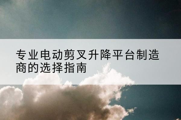 平罗电动剪叉升降平台厂家-专业电动剪叉升降平台制造商的选择指南