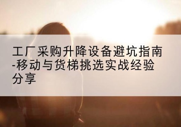 平罗移动式升降机怎么选-工厂采购升降设备避坑指南-移动与货梯挑选实战经验分享