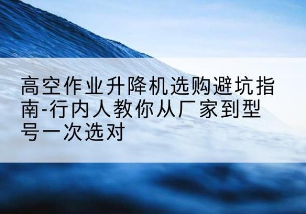 平罗升降平台厂家-高空作业升降机选购避坑指南-行内人教你从厂家到型号一次选对