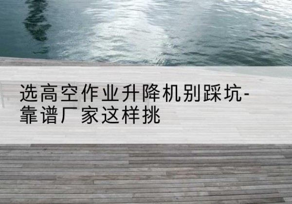 平罗剪叉式升降机厂家-选高空作业升降机别踩坑-靠谱厂家这样挑