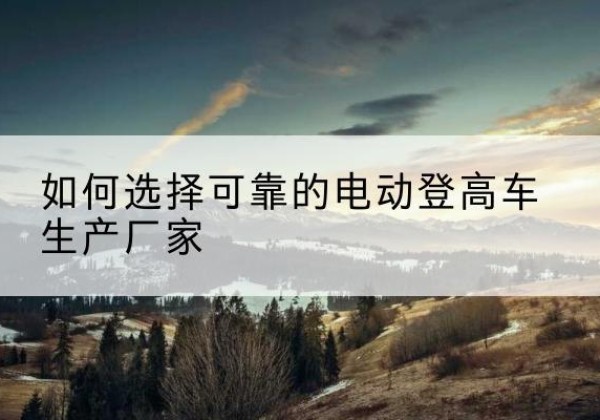 平罗电动登高车厂家-如何选择可靠的电动登高车生产厂家