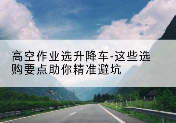 平罗升降车厂家-高空作业选升降车-这些选购要点助你*避坑