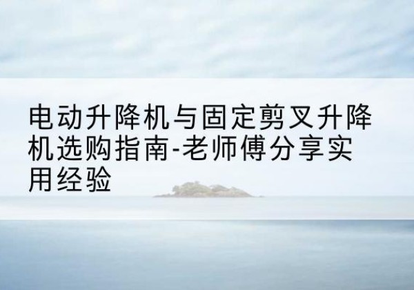 平罗电动升降机怎么选-电动升降机与固定剪叉升降机选购指南-老师傅分享实用经验