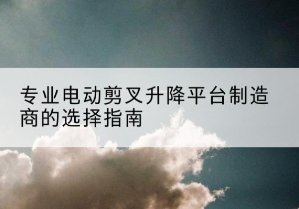 平罗电动剪叉升降平台厂家-专业电动剪叉升降平台制造商的选择指南
